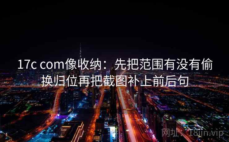 17c com像收纳：先把范围有没有偷换归位再把截图补上前后句