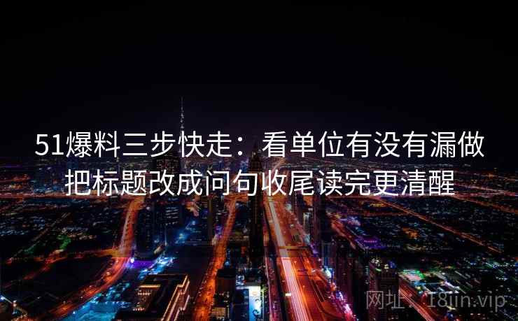 51爆料三步快走：看单位有没有漏做把标题改成问句收尾读完更清醒