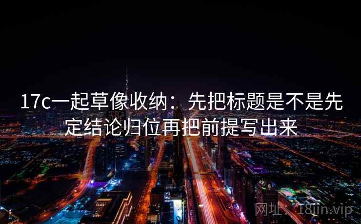 17c一起草像收纳：先把标题是不是先定结论归位再把前提写出来