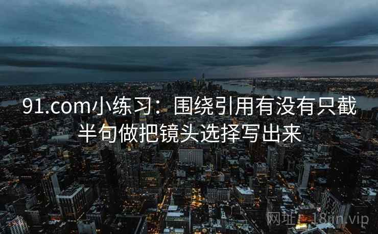 91.com小练习：围绕引用有没有只截半句做把镜头选择写出来
