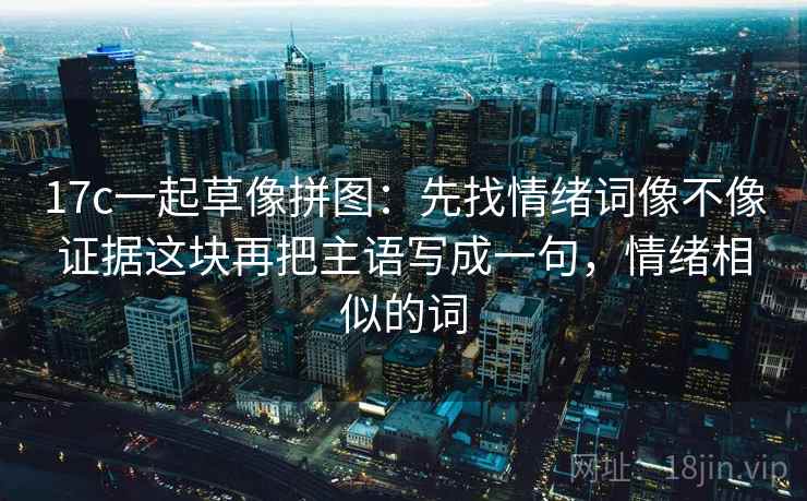 17c一起草像拼图：先找情绪词像不像证据这块再把主语写成一句，情绪相似的词