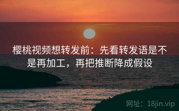 樱桃视频想转发前：先看转发语是不是再加工，再把推断降成假设