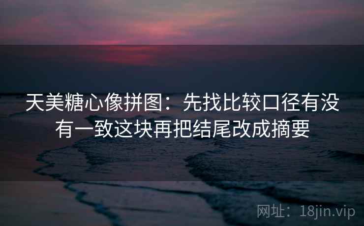 天美糖心像拼图：先找比较口径有没有一致这块再把结尾改成摘要