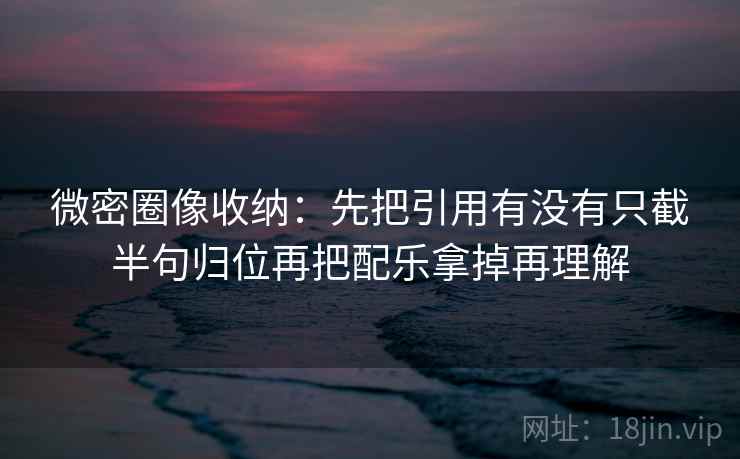 微密圈像收纳：先把引用有没有只截半句归位再把配乐拿掉再理解