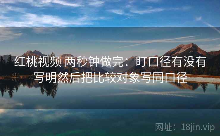 红桃视频 两秒钟做完：盯口径有没有写明然后把比较对象写同口径