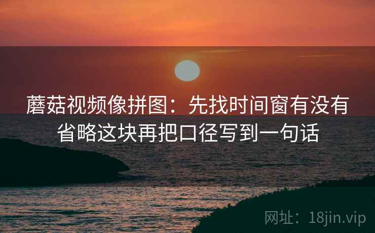 蘑菇视频像拼图：先找时间窗有没有省略这块再把口径写到一句话
