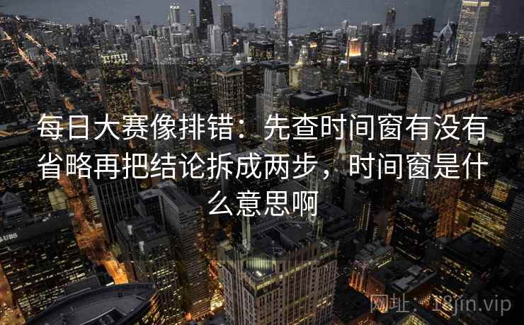 每日大赛像排错：先查时间窗有没有省略再把结论拆成两步，时间窗是什么意思啊