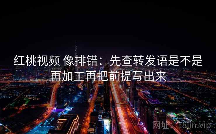 红桃视频 像排错：先查转发语是不是再加工再把前提写出来