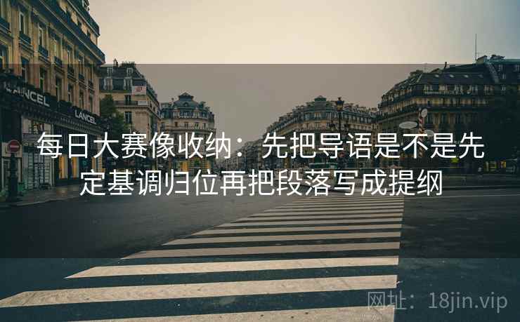 每日大赛像收纳：先把导语是不是先定基调归位再把段落写成提纲