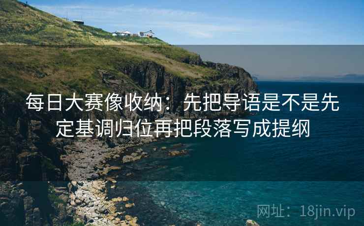 每日大赛像收纳：先把导语是不是先定基调归位再把段落写成提纲