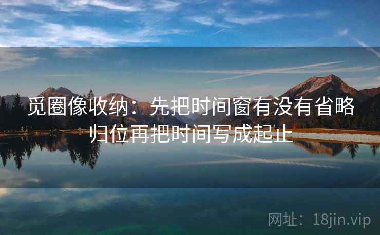 觅圈像收纳：先把时间窗有没有省略归位再把时间写成起止
