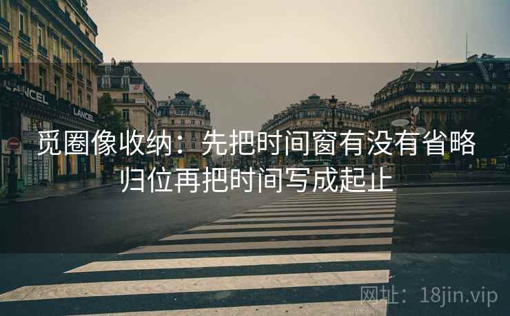 觅圈像收纳：先把时间窗有没有省略归位再把时间写成起止