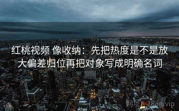 红桃视频 像收纳：先把热度是不是放大偏差归位再把对象写成明确名词