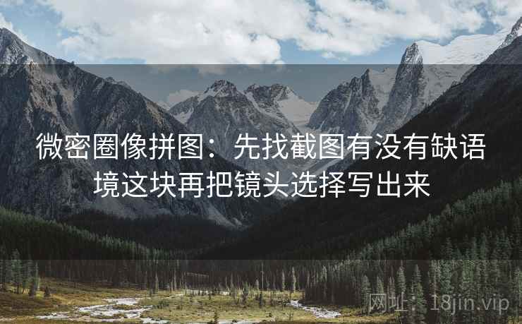 微密圈像拼图：先找截图有没有缺语境这块再把镜头选择写出来