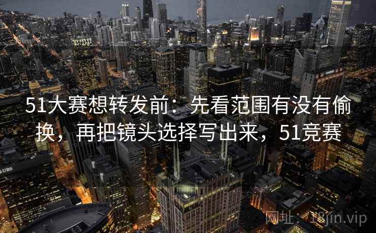 51大赛想转发前：先看范围有没有偷换，再把镜头选择写出来，51竞赛