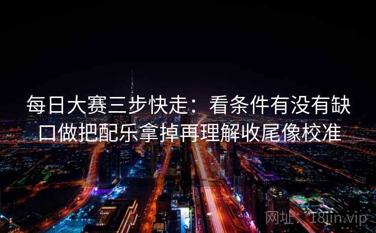每日大赛三步快走：看条件有没有缺口做把配乐拿掉再理解收尾像校准