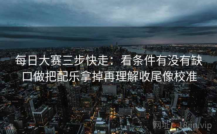 每日大赛三步快走：看条件有没有缺口做把配乐拿掉再理解收尾像校准