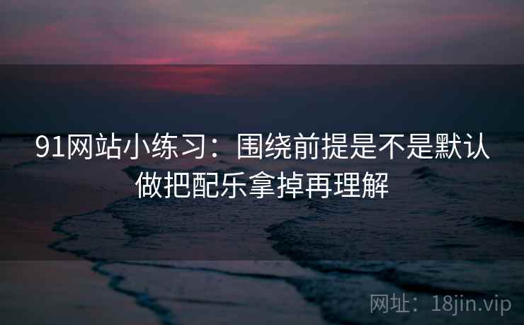 91网站小练习：围绕前提是不是默认做把配乐拿掉再理解