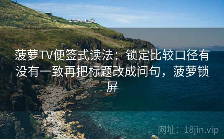 菠萝TV便签式读法：锁定比较口径有没有一致再把标题改成问句，菠萝锁屏