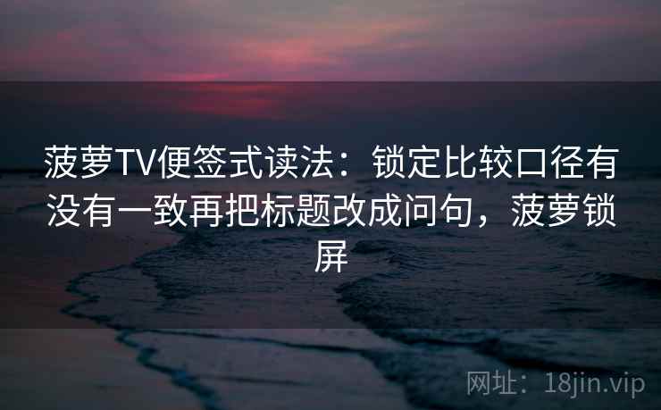 菠萝TV便签式读法：锁定比较口径有没有一致再把标题改成问句，菠萝锁屏