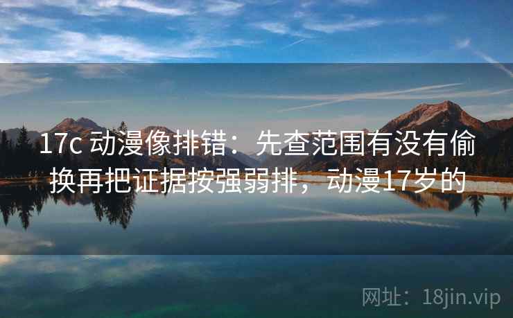 17c 动漫像排错：先查范围有没有偷换再把证据按强弱排，动漫17岁的