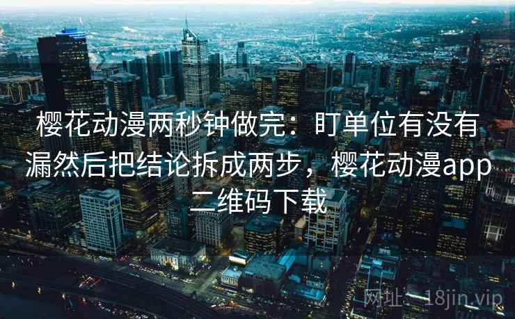 樱花动漫两秒钟做完：盯单位有没有漏然后把结论拆成两步，樱花动漫app二维码下载