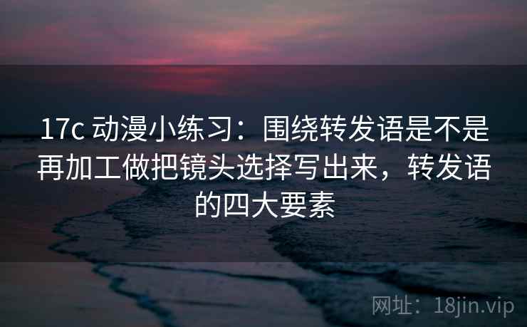 17c 动漫小练习：围绕转发语是不是再加工做把镜头选择写出来，转发语的四大要素