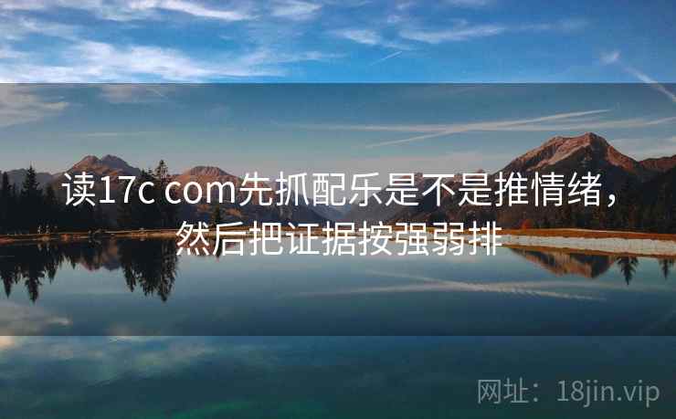 读17c com先抓配乐是不是推情绪，然后把证据按强弱排