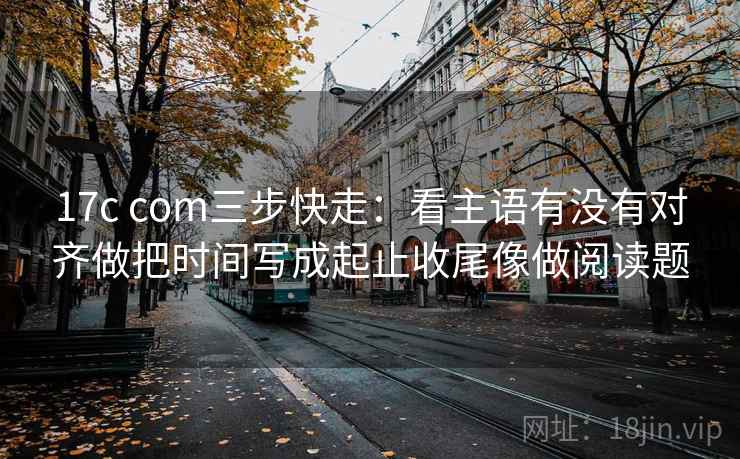 17c com三步快走：看主语有没有对齐做把时间写成起止收尾像做阅读题