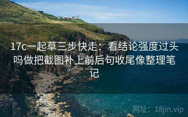17c一起草三步快走：看结论强度过头吗做把截图补上前后句收尾像整理笔记