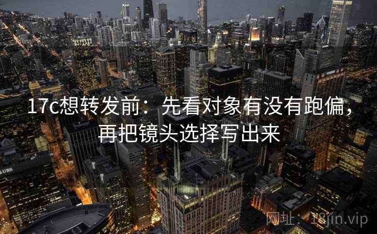 17c想转发前：先看对象有没有跑偏，再把镜头选择写出来