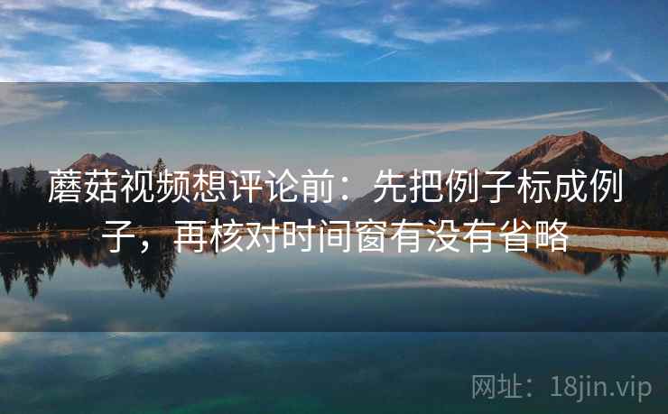 蘑菇视频想评论前：先把例子标成例子，再核对时间窗有没有省略