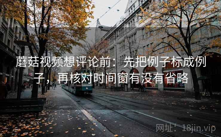 蘑菇视频想评论前：先把例子标成例子，再核对时间窗有没有省略