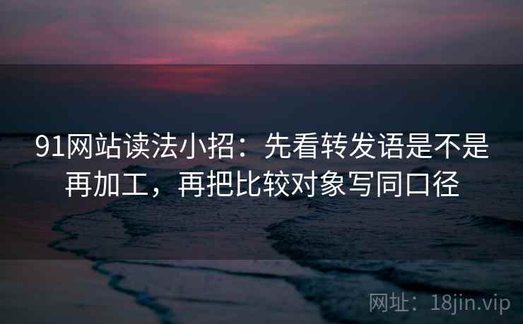 91网站读法小招：先看转发语是不是再加工，再把比较对象写同口径